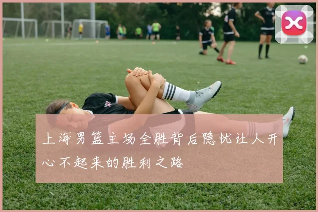 上海男篮主场全胜背后隐忧让人开心不起来的胜利之路