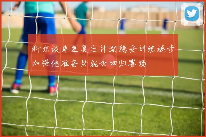科尔谈库里复出计划稳妥训练逐步加强他准备好就会回归赛场
