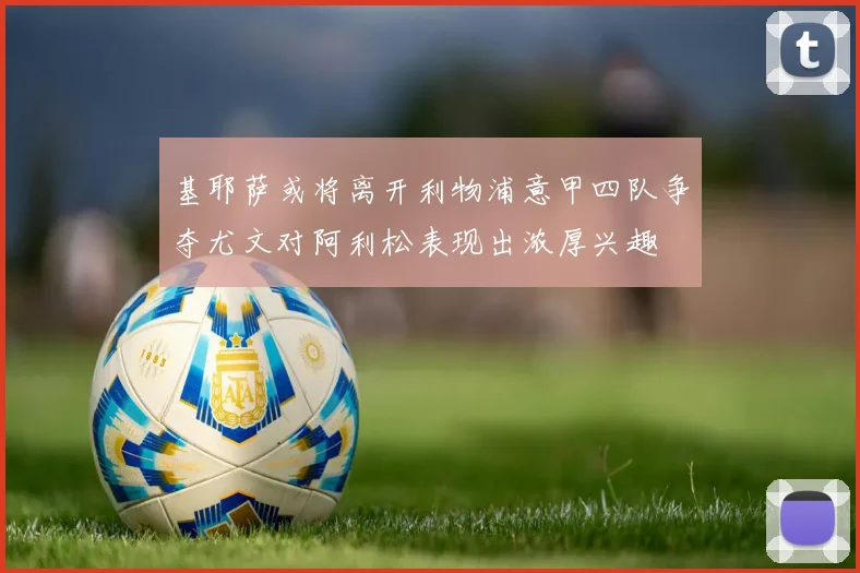 基耶萨或将离开利物浦意甲四队争夺尤文对阿利松表现出浓厚兴趣