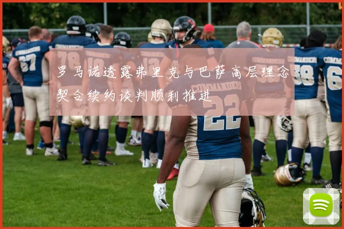 罗马诺透露弗里克与巴萨高层理念契合续约谈判顺利推进
