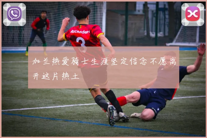 加兰热爱骑士生涯坚定信念不愿离开这片热土