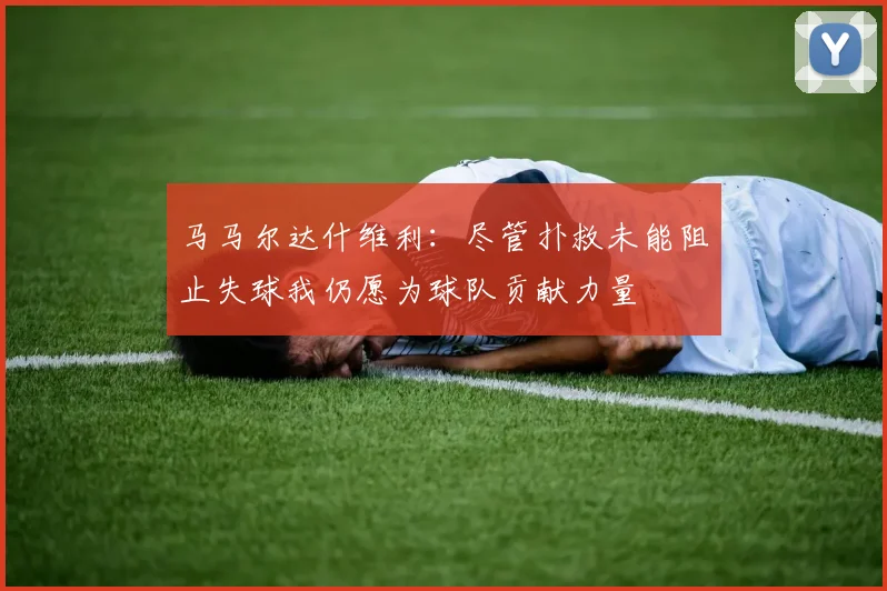 马马尔达什维利：尽管扑救未能阻止失球我仍愿为球队贡献力量