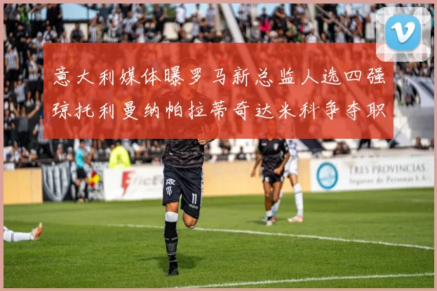 意大利媒体曝罗马新总监人选四强琼托利曼纳帕拉蒂奇达米科争夺职位