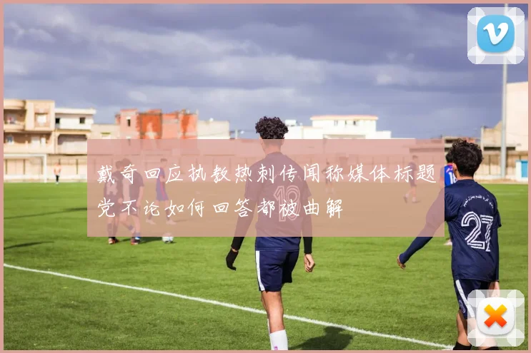 戴奇回应执教热刺传闻称媒体标题党不论如何回答都被曲解