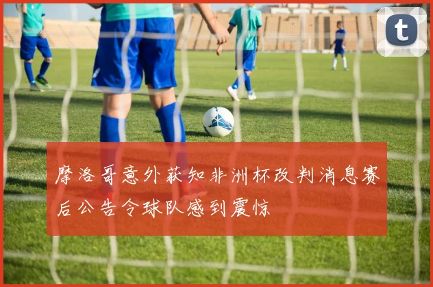 摩洛哥意外获知非洲杯改判消息赛后公告令球队感到震惊