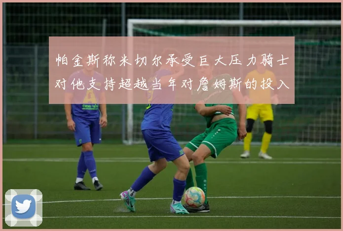 帕金斯称米切尔承受巨大压力骑士对他支持超越当年对詹姆斯的投入