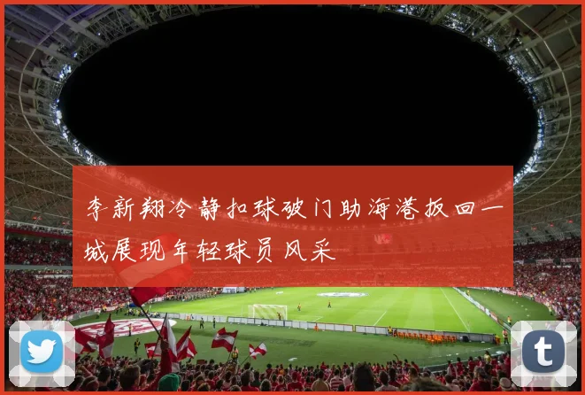 李新翔冷静扣球破门助海港扳回一城展现年轻球员风采