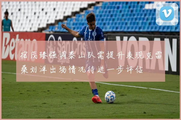 宿茂臻强调泰山队需提升表现克雷桑刘洋出场情况待进一步评估