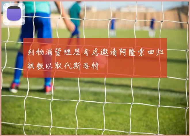 利物浦管理层考虑邀请阿隆索回归执教以取代斯洛特