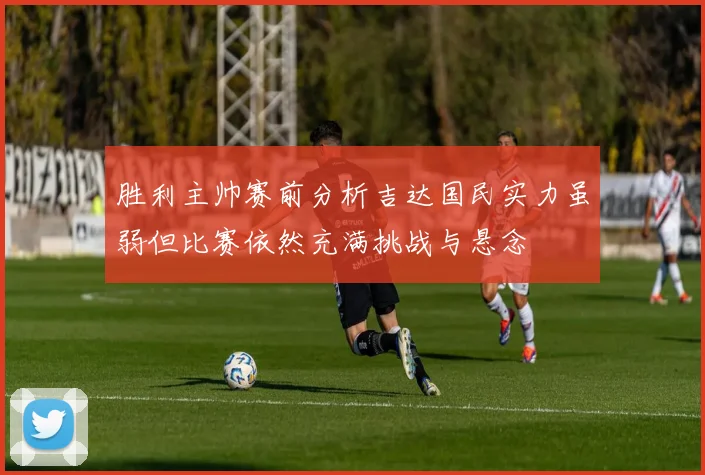 胜利主帅赛前分析吉达国民实力虽弱但比赛依然充满挑战与悬念