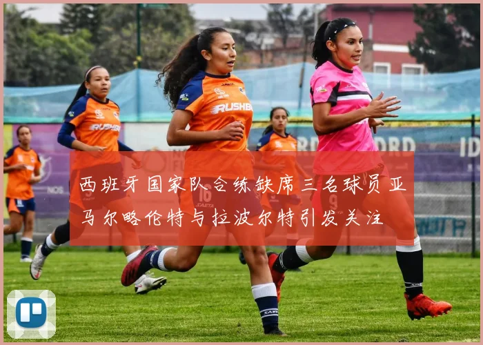 西班牙国家队合练缺席三名球员亚马尔略伦特与拉波尔特引发关注