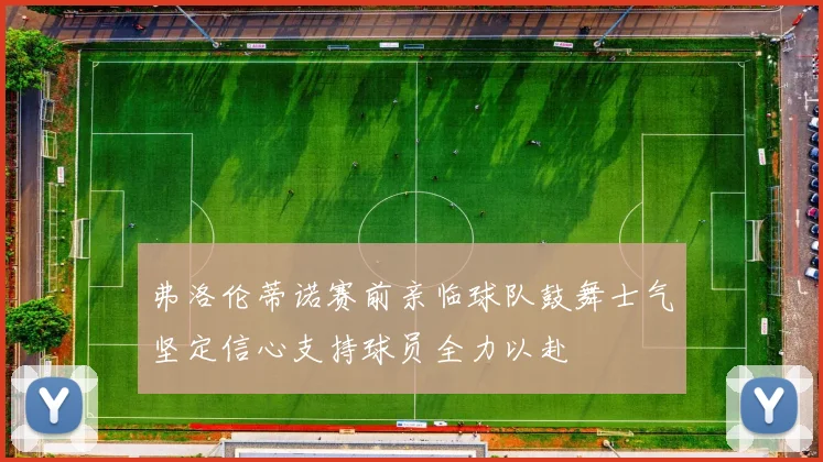 弗洛伦蒂诺赛前亲临球队鼓舞士气坚定信心支持球员全力以赴