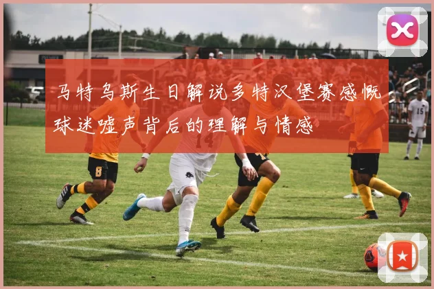 马特乌斯生日解说多特汉堡赛感慨球迷嘘声背后的理解与情感