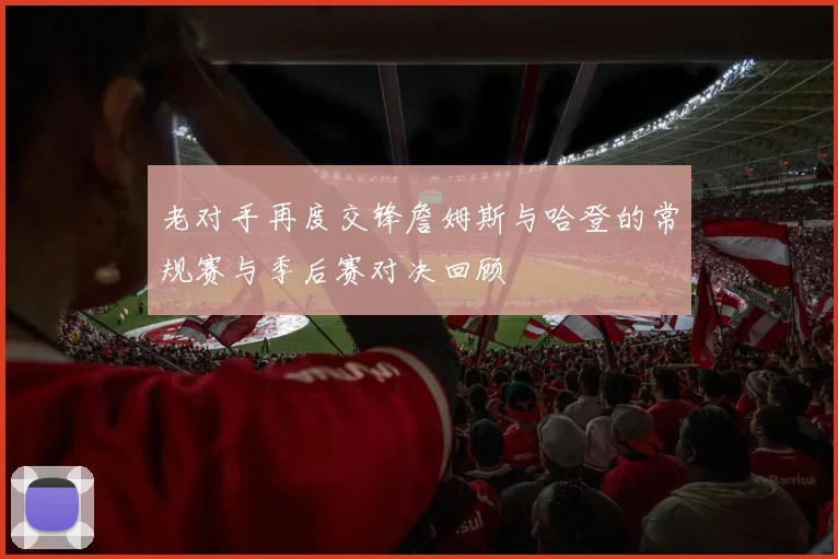 老对手再度交锋詹姆斯与哈登的常规赛与季后赛对决回顾