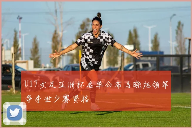 U17女足亚洲杯名单公布马晓旭领军争夺世少赛资格