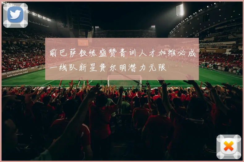 前巴萨教练盛赞青训人才加维必成一线队新星费尔明潜力无限