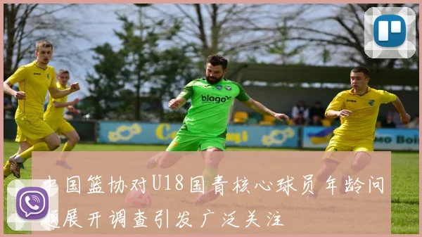 中国篮协对U18国青核心球员年龄问题展开调查引发广泛关注