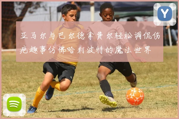 亚马尔与巴尔德拿费尔轻松调侃伤疤趣事仿佛哈利波特的魔法世界