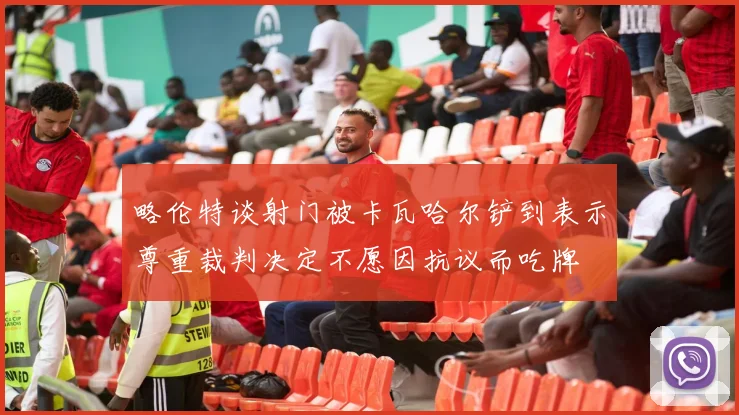 略伦特谈射门被卡瓦哈尔铲到表示尊重裁判决定不愿因抗议而吃牌