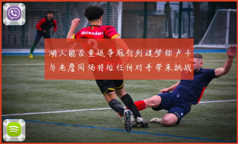 湖人能否重返争冠行列追梦称卢卡与老詹同场将给任何对手带来挑战