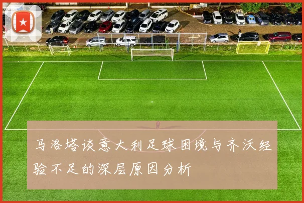 马洛塔谈意大利足球困境与齐沃经验不足的深层原因分析