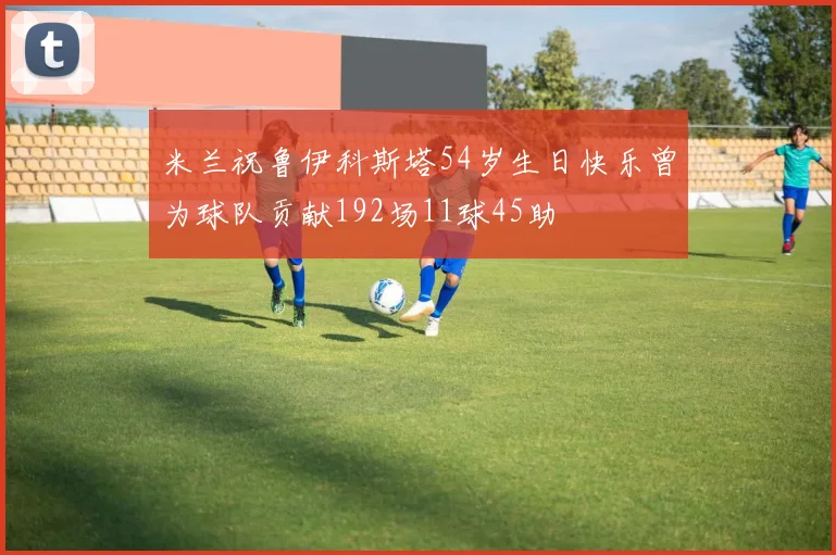米兰祝鲁伊科斯塔54岁生日快乐曾为球队贡献192场11球45助