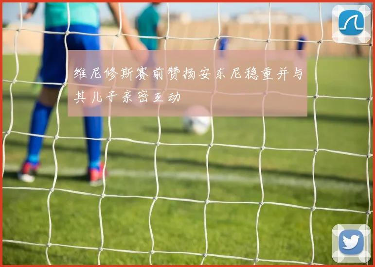 维尼修斯赛前赞扬安东尼稳重并与其儿子亲密互动