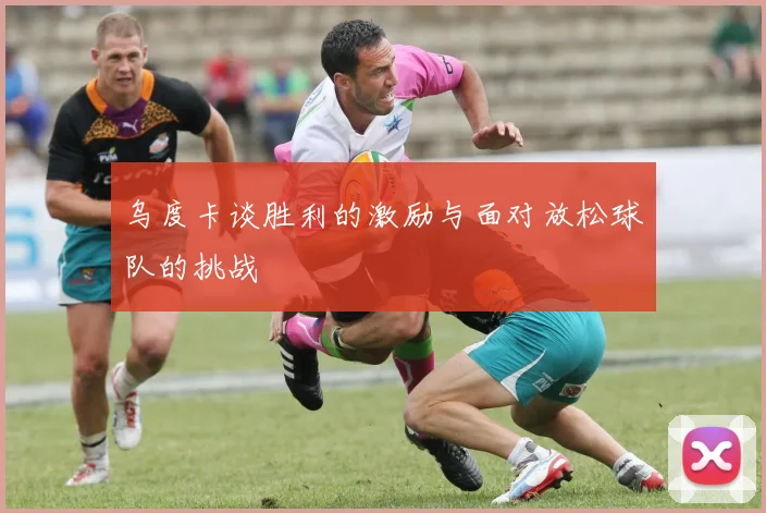 乌度卡谈胜利的激励与面对放松球队的挑战