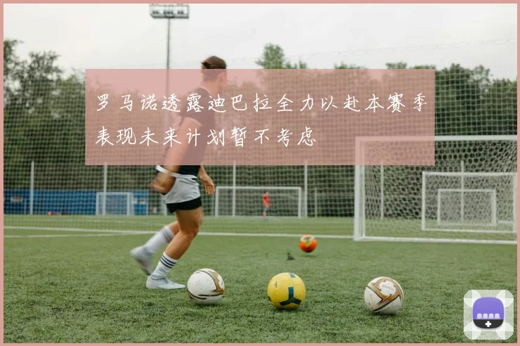 罗马诺透露迪巴拉全力以赴本赛季表现未来计划暂不考虑