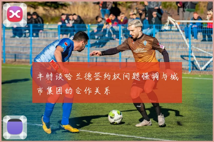 丰特谈哈兰德签约权问题强调与城市集团的合作关系