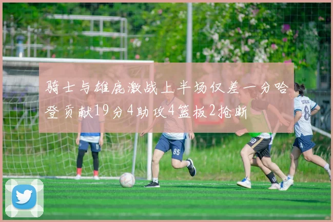 骑士与雄鹿激战上半场仅差一分哈登贡献19分4助攻4篮板2抢断